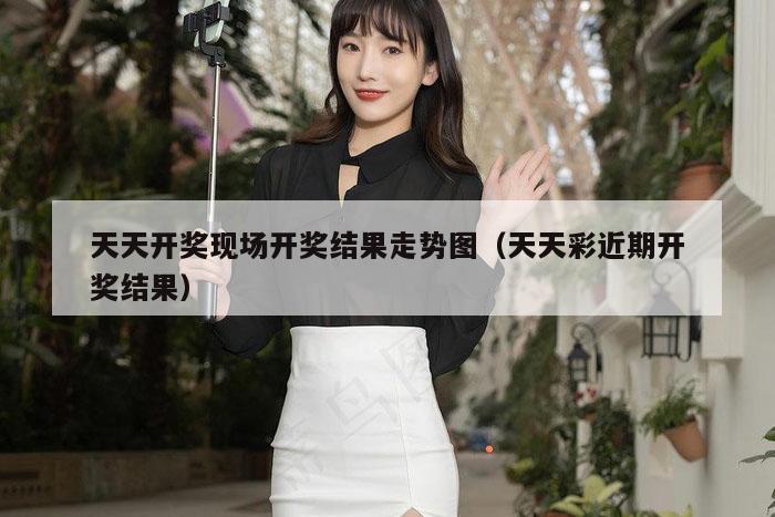 天天开奖现场开奖结果走势图（天天彩近期开奖结果）